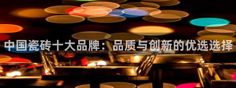 必一运动sport网页版：中国瓷砖十大品牌：品质与创新的优选选择
